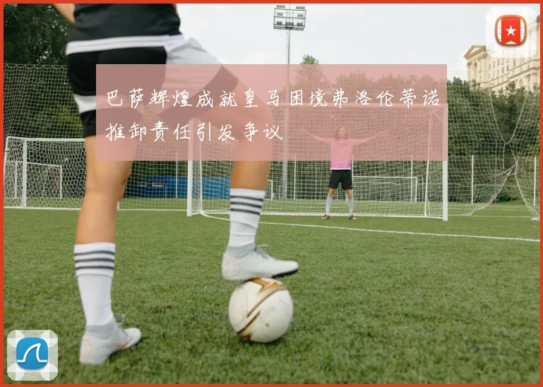 巴萨辉煌成就皇马困境弗洛伦蒂诺推卸责任引发争议