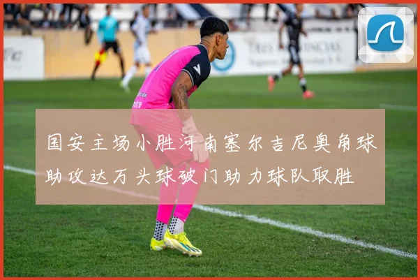 国安主场小胜河南塞尔吉尼奥角球助攻达万头球破门助力球队取胜