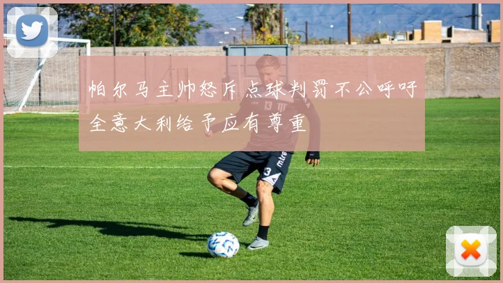 帕尔马主帅怒斥点球判罚不公呼吁全意大利给予应有尊重