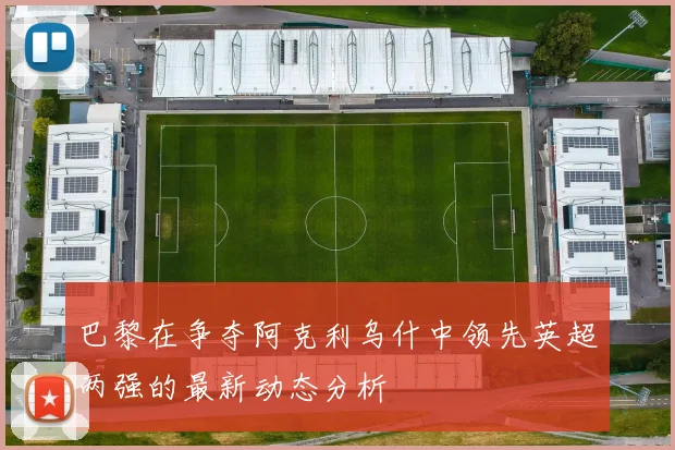 巴黎在争夺阿克利乌什中领先英超两强的最新动态分析