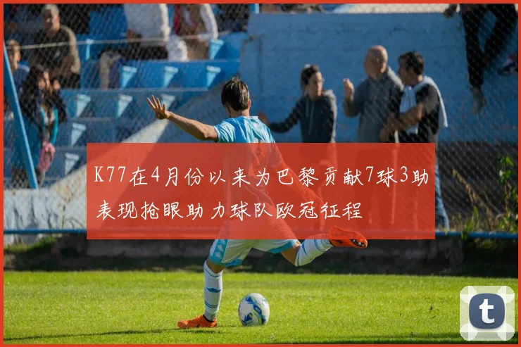 K77在4月份以来为巴黎贡献7球3助表现抢眼助力球队欧冠征程