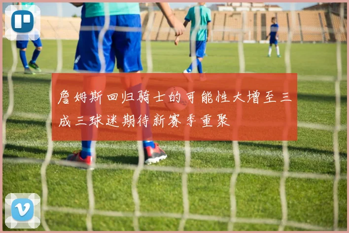 詹姆斯回归骑士的可能性大增至三成三球迷期待新赛季重聚