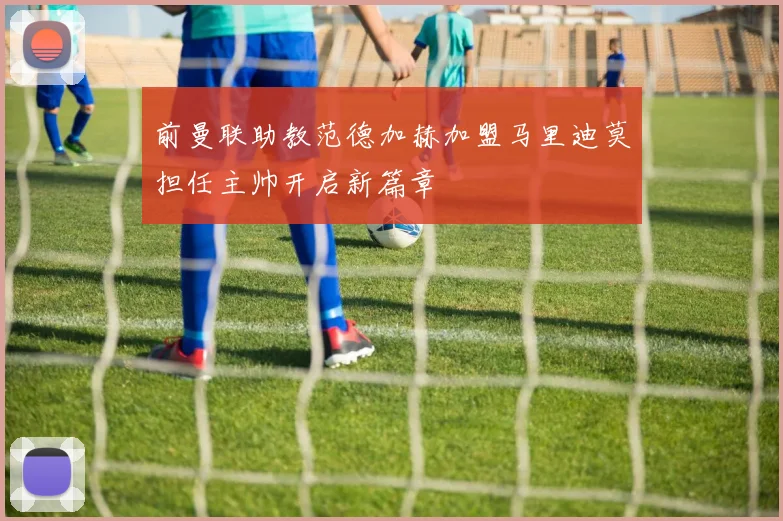 前曼联助教范德加赫加盟马里迪莫担任主帅开启新篇章