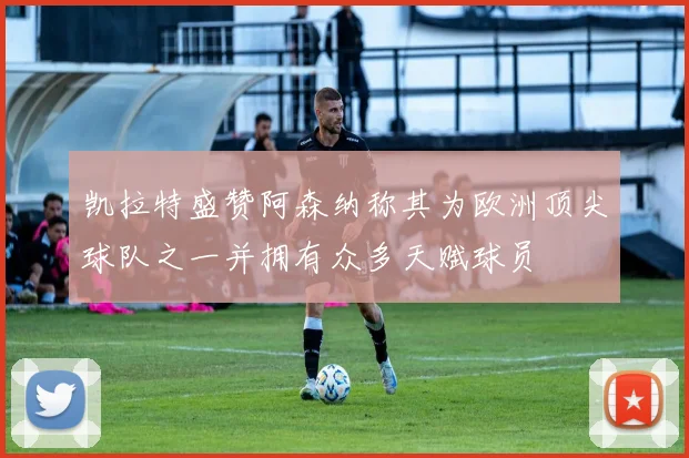 凯拉特盛赞阿森纳称其为欧洲顶尖球队之一并拥有众多天赋球员