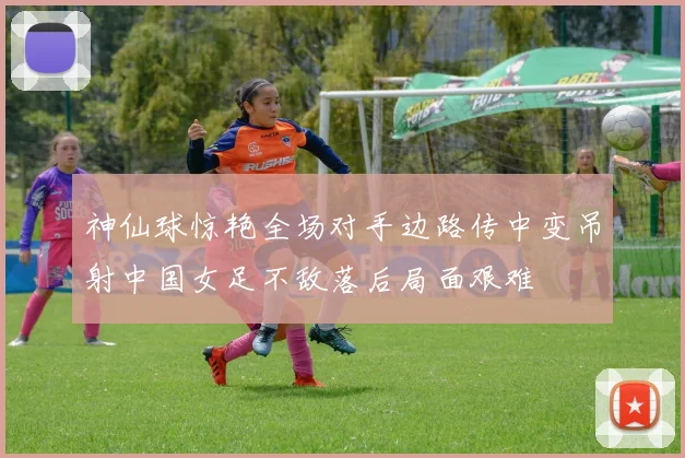 神仙球惊艳全场对手边路传中变吊射中国女足不敌落后局面艰难