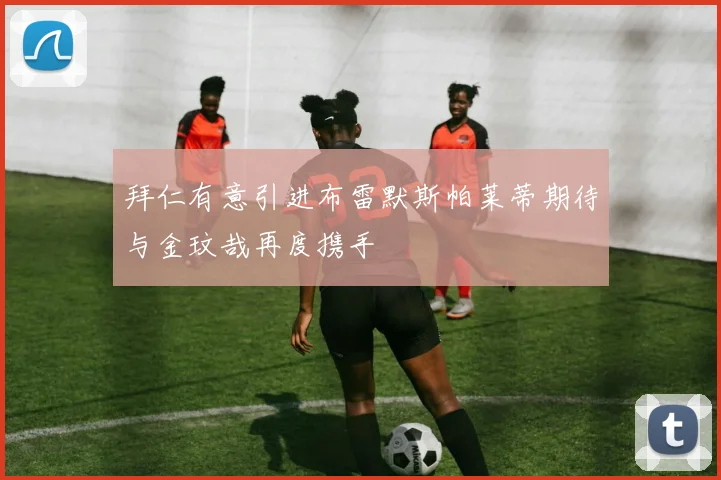 拜仁有意引进布雷默斯帕莱蒂期待与金玟哉再度携手