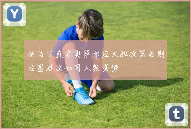 老马丁直言奥萨尔应大胆投篮否则活塞进攻如同人数劣势