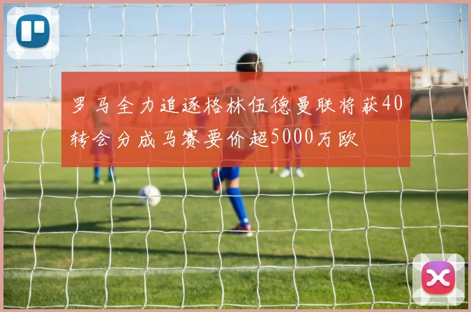 罗马全力追逐格林伍德曼联将获40转会分成马赛要价超5000万欧
