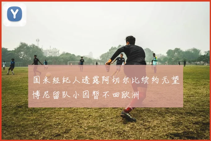 国米经纪人透露阿切尔比续约无望博尼留队小因暂不回欧洲