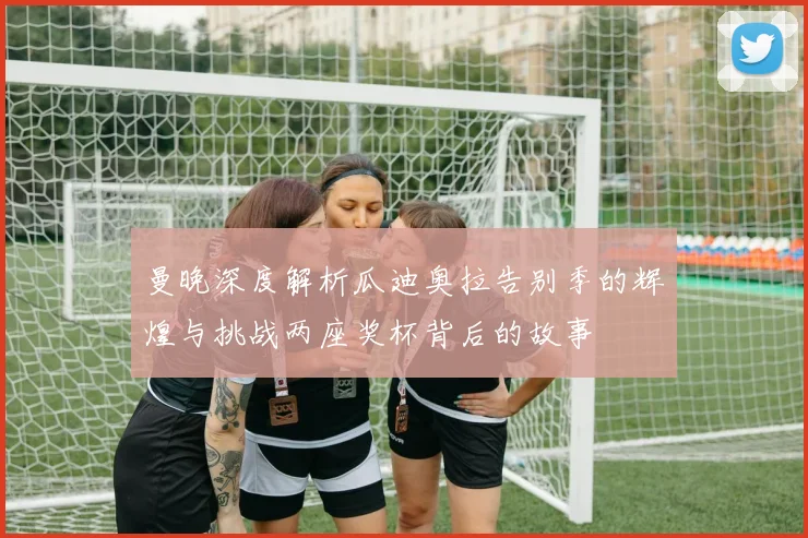 曼晚深度解析瓜迪奥拉告别季的辉煌与挑战两座奖杯背后的故事